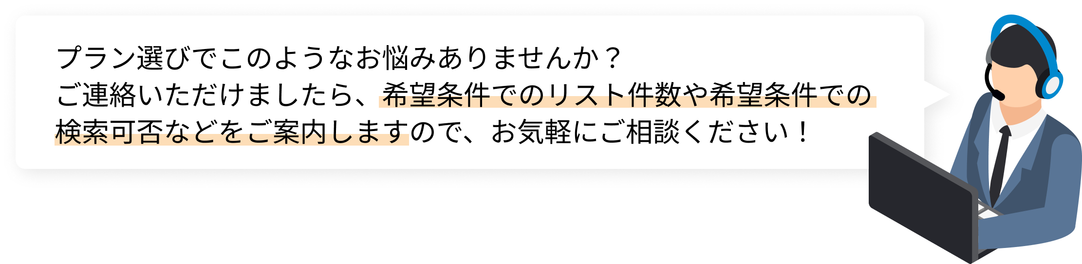 プラン選びでこのようなお悩みありませんか？
ご連絡いただけましたら、希望条件でのリスト件数や希望条件での検索可否などをご案内しますので、お気軽にご相談ください！
